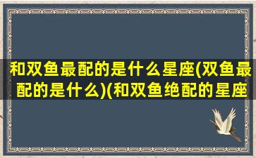 和双鱼最配的是什么星座(双鱼最配的是什么)(和双鱼绝配的星座)