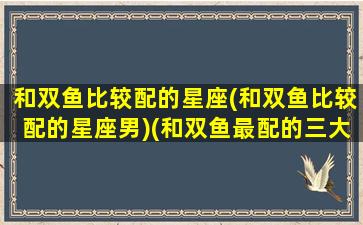 和双鱼比较配的星座(和双鱼比较配的星座男)(和双鱼最配的三大星座)