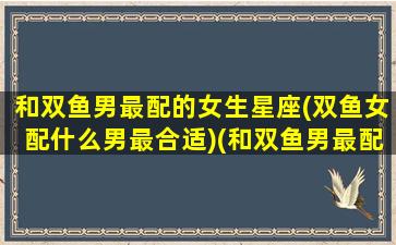 和双鱼男最配的女生星座(双鱼女配什么男最合适)(和双鱼男最配的是哪个)