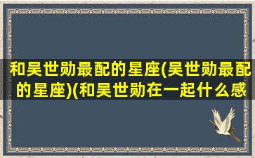 和吴世勋最配的星座(吴世勋最配的星座)(和吴世勋在一起什么感觉)