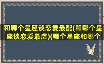 和哪个星座谈恋爱最配(和哪个星座谈恋爱最虐)(哪个星座和哪个星座谈恋爱最好)