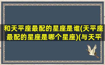 和天平座最配的星座是谁(天平座最配的星座是哪个星座)(与天平座相配的星座)