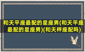 和天平座最配的星座男(和天平座最配的星座男)(和天秤座配吗)