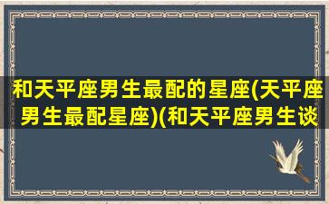 和天平座男生最配的星座(天平座男生最配星座)(和天平座男生谈恋爱)