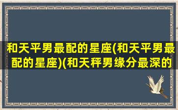 和天平男最配的星座(和天平男最配的星座)(和天秤男缘分最深的星座)