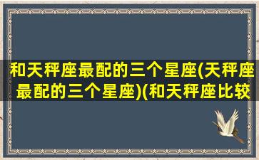 和天秤座最配的三个星座(天秤座最配的三个星座)(和天秤座比较搭的星座)