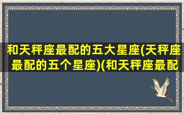 和天秤座最配的五大星座(天秤座最配的五个星座)(和天秤座最配的三大星座)