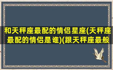和天秤座最配的情侣星座(天秤座最配的情侣是谁)(跟天秤座最般配的星座)