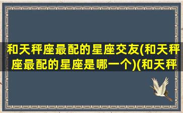 和天秤座最配的星座交友(和天秤座最配的星座是哪一个)(和天秤座最匹配的星座)