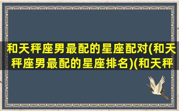 和天秤座男最配的星座配对(和天秤座男最配的星座排名)(和天秤男相配的星座)