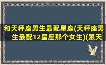 和天秤座男生最配星座(天秤座男生最配12星座那个女生)(跟天秤男最配的星座)