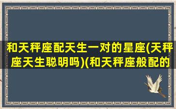 和天秤座配天生一对的星座(天秤座天生聪明吗)(和天秤座般配的星座)