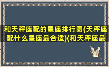 和天秤座配的星座排行图(天秤座配什么星座最合适)(和天秤座最般配的星座有哪些)