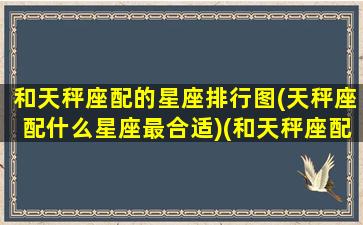 和天秤座配的星座排行图(天秤座配什么星座最合适)(和天秤座配对的星座)