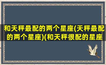 和天秤最配的两个星座(天秤最配的两个星座)(和天秤很配的星座)