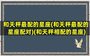 和天秤最配的星座(和天秤最配的星座配对)(和天秤相配的星座)