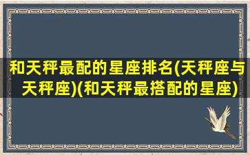 和天秤最配的星座排名(天秤座与天秤座)(和天秤最搭配的星座)