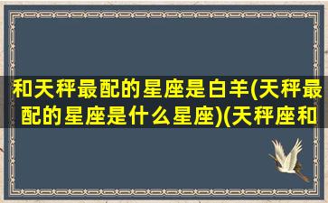 和天秤最配的星座是白羊(天秤最配的星座是什么星座)(天秤座和白羊座匹配指数)