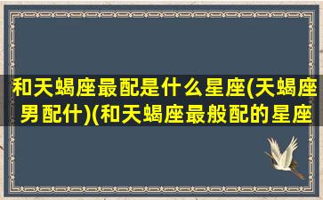 和天蝎座最配是什么星座(天蝎座男配什)(和天蝎座最般配的星座是什么)