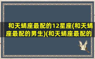 和天蝎座最配的12星座(和天蝎座最配的男生)(和天蝎座最配的几个星座)