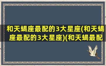 和天蝎座最配的3大星座(和天蝎座最配的3大星座)(和天蝎最配的星座排行)