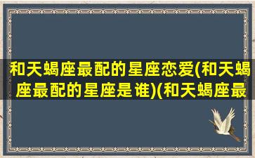 和天蝎座最配的星座恋爱(和天蝎座最配的星座是谁)(和天蝎座最相配的星座)