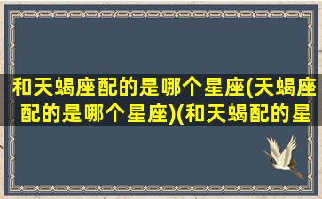 和天蝎座配的是哪个星座(天蝎座配的是哪个星座)(和天蝎配的星座是什么星座)
