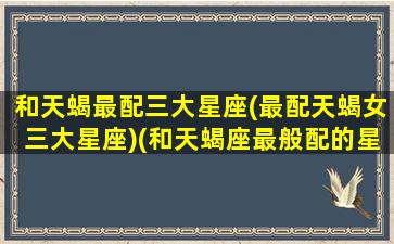 和天蝎最配三大星座(最配天蝎女三大星座)(和天蝎座最般配的星座是什么)