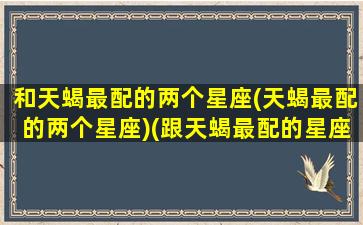 和天蝎最配的两个星座(天蝎最配的两个星座)(跟天蝎最配的星座)