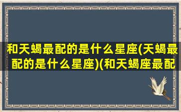 和天蝎最配的是什么星座(天蝎最配的是什么星座)(和天蝎座最配的星座是哪个)