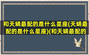 和天蝎最配的是什么星座(天蝎最配的是什么星座)(和天蝎最配的星座排行)