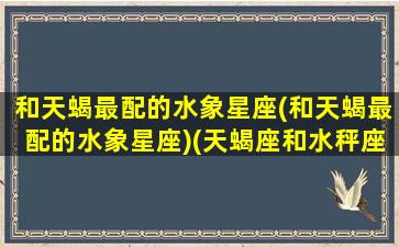 和天蝎最配的水象星座(和天蝎最配的水象星座)(天蝎座和水秤座配吗)