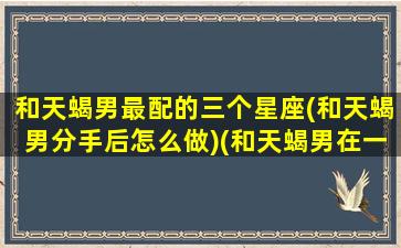 和天蝎男最配的三个星座(和天蝎男分手后怎么做)(和天蝎男在一起的禁忌)