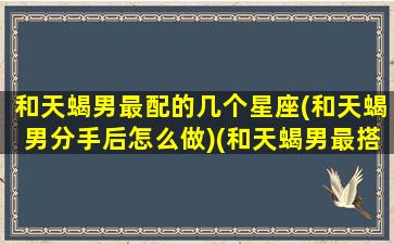 和天蝎男最配的几个星座(和天蝎男分手后怎么做)(和天蝎男最搭的星座)