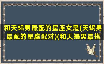 和天蝎男最配的星座女是(天蝎男最配的星座配对)(和天蝎男最搭配的星座)