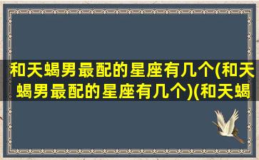 和天蝎男最配的星座有几个(和天蝎男最配的星座有几个)(和天蝎男最配的星座是什么)