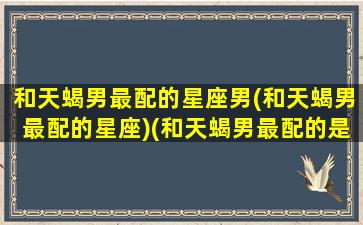 和天蝎男最配的星座男(和天蝎男最配的星座)(和天蝎男最配的是什么星座配对)