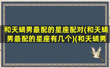 和天蝎男最配的星座配对(和天蝎男最配的星座有几个)(和天蝎男最合适的星座)