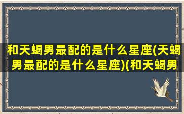 和天蝎男最配的是什么星座(天蝎男最配的是什么星座)(和天蝎男最合适的星座)