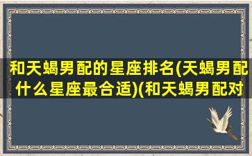 和天蝎男配的星座排名(天蝎男配什么星座最合适)(和天蝎男配对指数最高的是什么星座)