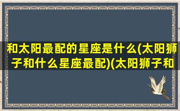 和太阳最配的星座是什么(太阳狮子和什么星座最配)(太阳狮子和太阳双鱼配吗)