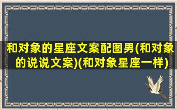 和对象的星座文案配图男(和对象的说说文案)(和对象星座一样)