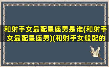 和射手女最配星座男是谁(和射手女最配星座男)(和射手女般配的星座)