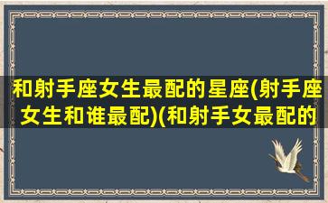 和射手座女生最配的星座(射手座女生和谁最配)(和射手女最配的星座是哪个星座)