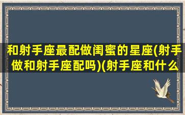 和射手座最配做闺蜜的星座(射手做和射手座配吗)(射手座和什么星座在一起做闺蜜最般配)