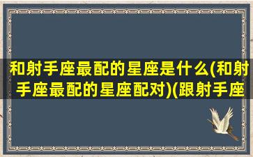 和射手座最配的星座是什么(和射手座最配的星座配对)(跟射手座最配的星座配对)