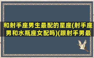 和射手座男生最配的星座(射手座男和水瓶座女配吗)(跟射手男最配的星座女)