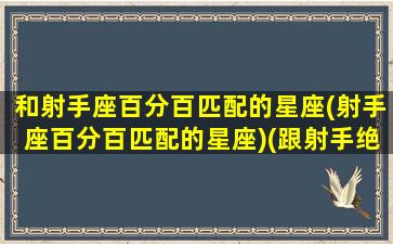 和射手座百分百匹配的星座(射手座百分百匹配的星座)(跟射手绝配的星座)