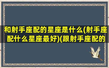 和射手座配的星座是什么(射手座配什么星座最好)(跟射手座配的星座)