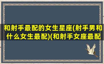 和射手最配的女生星座(射手男和什么女生最配)(和射手女座最配的星座)